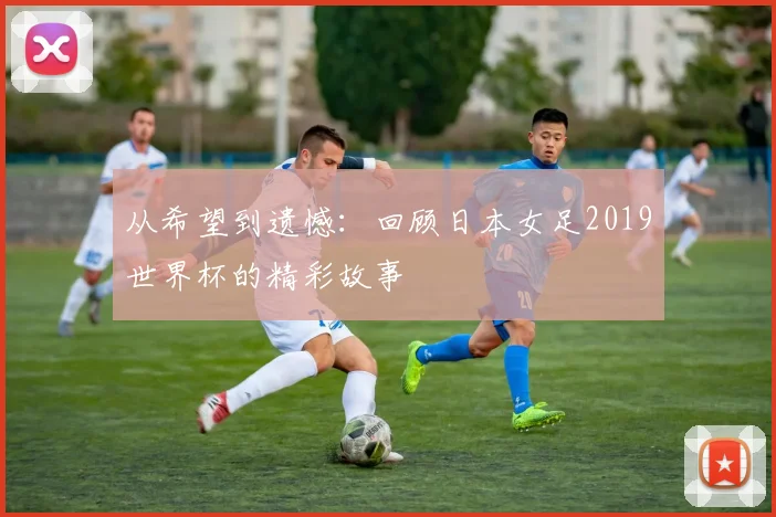 从希望到遗憾:回顾日本女足2019世界杯的精彩故事