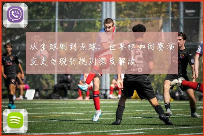 从金球制到点球：世界杯加时赛演变史与现行规则深度解读