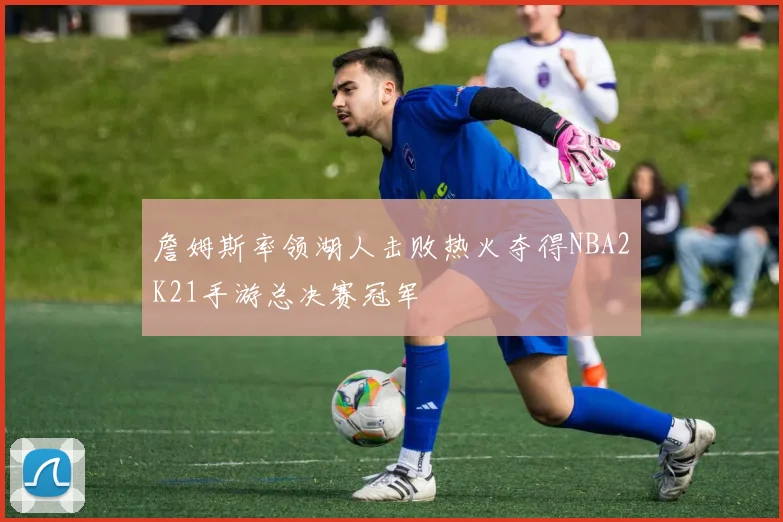 詹姆斯率领湖人击败热火夺得NBA2K21手游总决赛冠军